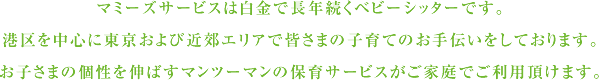 マミーズサービスは白金で長年続くベビーシッターです。港区を中心に東京および近郊エリアで皆さまの子育てのお手伝いをしております。お子さまの個性を伸ばすマンツーマンの保育サービスがご家庭でご利用頂けます。
